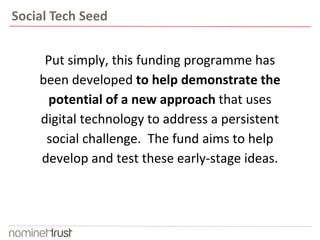 Put simply, this funding programme has
been developed to help demonstrate the
potential of a new approach that uses
digital technology to address a persistent
social challenge. The fund aims to help
develop and test these early-stage ideas.
Social Tech Seed
 