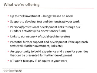 What we’re offering
 Up to £50k investment – budget based on need
 Support to develop, test and demonstrate your work
 Personal/professional development links through our
Funder+ activities (£5k discretionary fund)
 Links to our network of social-tech innovators
 Potential further support and development if the approach
tests well (further investment, links etc)
 An opportunity to build experience and a case for your idea
that can be presented for further development
 NT won’t take any IP or equity in your work
 