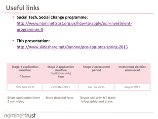 Useful links
 Social Tech, Social Change programme:
http://www.nominettrust.org.uk/how-to-apply/our-investment-
programmes-0
 This presentation:
http://www.slideshare.net/Dannno/pre-app-pres-spring-2015
 Open for applications 17th March 2015
Short application form More detailed form Skype call with NT team;
3 min video Infographic and plans
 