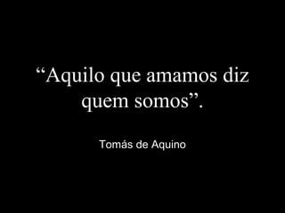 “Aquilo que amamos diz
quem somos”.
Tomás de Aquino
 