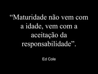 “Maturidade não vem com
a idade, vem com a
aceitação da
responsabilidade”.
Ed Cole
 