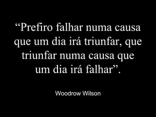 “Prefiro falhar numa causa
que um dia irá triunfar, que
triunfar numa causa que
um dia irá falhar”.
Woodrow Wilson
 