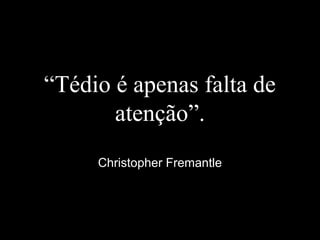 “Tédio é apenas falta de
atenção”.
Christopher Fremantle
 