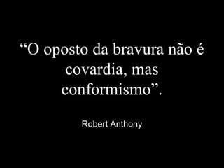 “O oposto da bravura não é
covardia, mas
conformismo”.
Robert Anthony
 