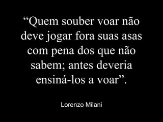 “Quem souber voar não
deve jogar fora suas asas
com pena dos que não
sabem; antes deveria
ensiná-los a voar”.
Lorenzo Milani
 