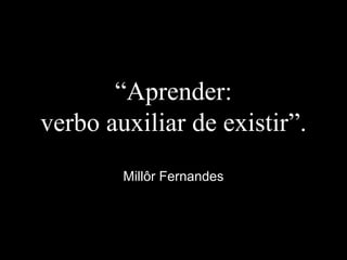 “Aprender:
verbo auxiliar de existir”.
Millôr Fernandes
 