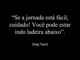 “Se a jornada está fácil,
cuidado! Você pode estar
indo ladeira abaixo”.
Greg Taunt
 