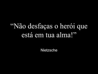“Não desfaças o herói que
está em tua alma!”
Nietzsche
 