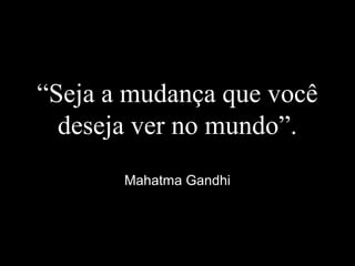 “Seja a mudança que você
deseja ver no mundo”.
Mahatma Gandhi
 