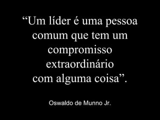 “Um líder é uma pessoa
comum que tem um
compromisso
extraordinário
com alguma coisa”.
Oswaldo de Munno Jr.
 