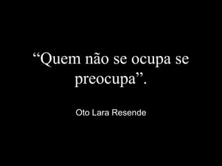 “Quem não se ocupa se
preocupa”.
Oto Lara Resende
 