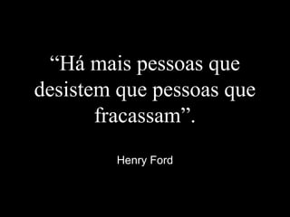“Há mais pessoas que
desistem que pessoas que
fracassam”.
Henry Ford
 