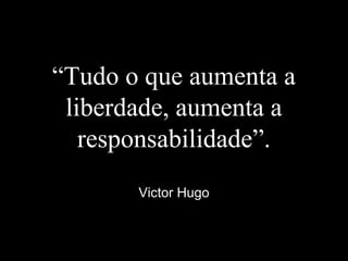 “Tudo o que aumenta a
liberdade, aumenta a
responsabilidade”.
Victor Hugo
 