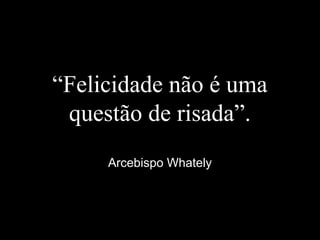 “Felicidade não é uma
questão de risada”.
Arcebispo Whately
 