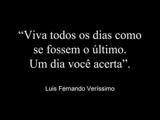 “Viva todos os dias como
se fossem o último.
Um dia você acerta”.
Luis Fernando Veríssimo
 