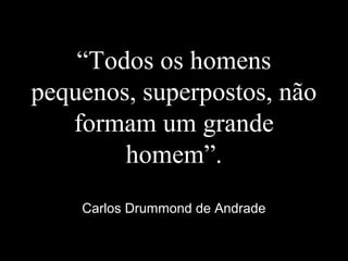 “Todos os homens
pequenos, superpostos, não
formam um grande
homem”.
Carlos Drummond de Andrade
 