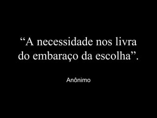 “A necessidade nos livra
do embaraço da escolha”.
Anônimo
 