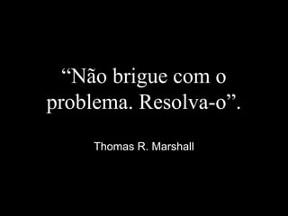 “Não brigue com o
problema. Resolva-o”.
Thomas R. Marshall
 