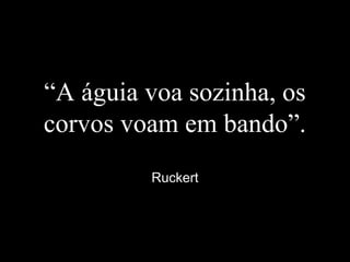 “A águia voa sozinha, os
corvos voam em bando”.
Ruckert
 