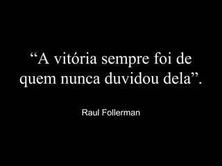 “A vitória sempre foi de
quem nunca duvidou dela”.
Raul Follerman
 