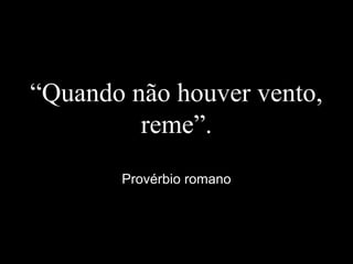 “Quando não houver vento,
reme”.
Provérbio romano
 