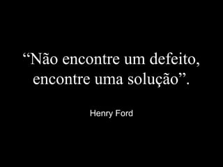 “Não encontre um defeito,
encontre uma solução”.
Henry Ford
 
