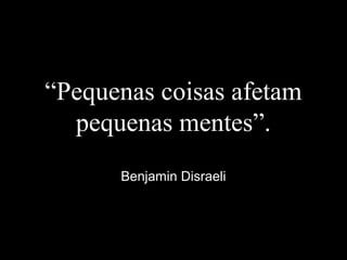 “Pequenas coisas afetam
pequenas mentes”.
Benjamin Disraeli
 