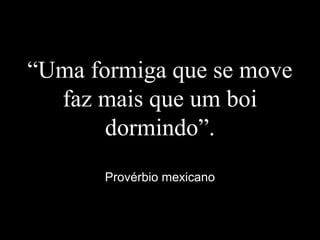 “Uma formiga que se move
faz mais que um boi
dormindo”.
Provérbio mexicano
 