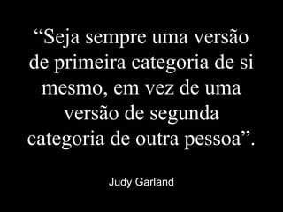 “Seja sempre uma versão
de primeira categoria de si
mesmo, em vez de uma
versão de segunda
categoria de outra pessoa”.
Judy Garland
 