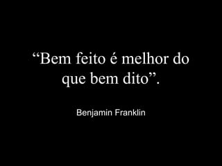 “Bem feito é melhor do
que bem dito”.
Benjamin Franklin
 
