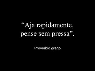 “Aja rapidamente,
pense sem pressa”.
Provérbio grego
 