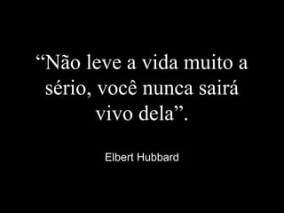 “Não leve a vida muito a
sério, você nunca sairá
vivo dela”.
Elbert Hubbard
 