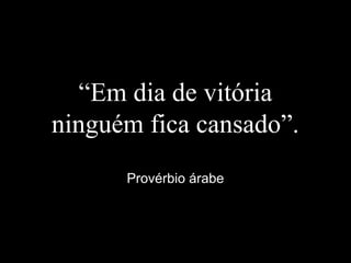 “Em dia de vitória
ninguém fica cansado”.
Provérbio árabe
 