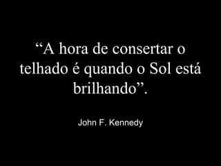 “A hora de consertar o
telhado é quando o Sol está
brilhando”.
John F. Kennedy
 