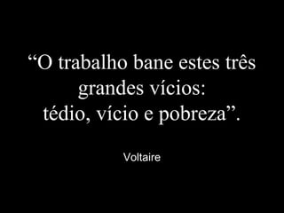 “O trabalho bane estes três
grandes vícios:
tédio, vício e pobreza”.
Voltaire
 