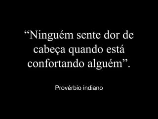 “Ninguém sente dor de
cabeça quando está
confortando alguém”.
Provérbio indiano
 