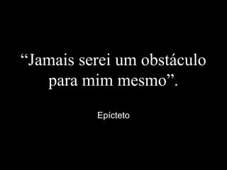 “Jamais serei um obstáculo
para mim mesmo”.
Epícteto
 
