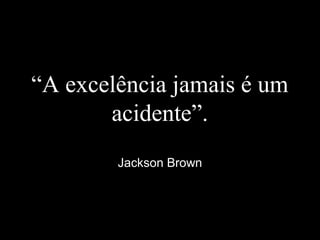 “A excelência jamais é um
acidente”.
Jackson Brown
 