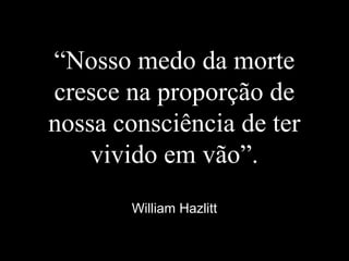 “Nosso medo da morte
cresce na proporção de
nossa consciência de ter
vivido em vão”.
William Hazlitt
 