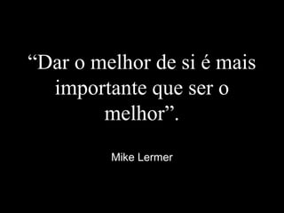 “Dar o melhor de si é mais
importante que ser o
melhor”.
Mike Lermer
 