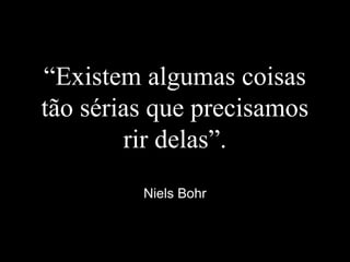 “Existem algumas coisas
tão sérias que precisamos
rir delas”.
Niels Bohr
 