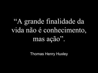 “A grande finalidade da
vida não é conhecimento,
mas ação”.
Thomas Henry Huxley
 