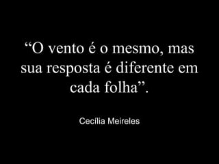 “O vento é o mesmo, mas
sua resposta é diferente em
cada folha”.
Cecília Meireles
 