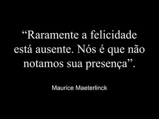 “Raramente a felicidade
está ausente. Nós é que não
notamos sua presença”.
Maurice Maeterlinck
 