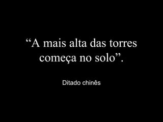 “A mais alta das torres
começa no solo”.
Ditado chinês
 