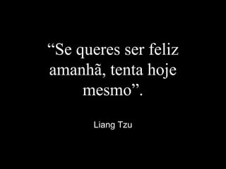 “Se queres ser feliz
amanhã, tenta hoje
mesmo”.
Liang Tzu
 