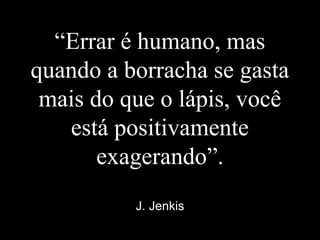 “Errar é humano, mas
quando a borracha se gasta
mais do que o lápis, você
está positivamente
exagerando”.
J. Jenkis
 