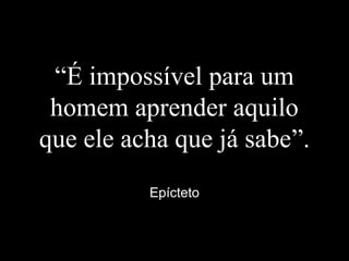 “É impossível para um
homem aprender aquilo
que ele acha que já sabe”.
Epícteto
 