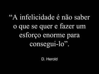 “A infelicidade é não saber
o que se quer e fazer um
esforço enorme para
consegui-lo”.
D. Herold
 