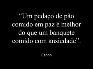 “Um pedaço de pão
comido em paz é melhor
do que um banquete
comido com ansiedade”.
Esopo
 